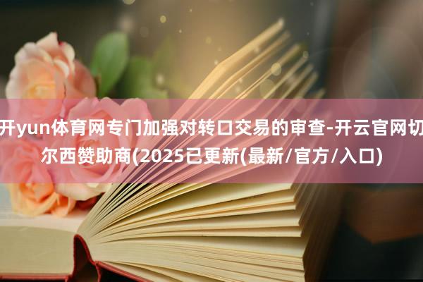 开yun体育网专门加强对转口交易的审查-开云官网切尔西赞助商(2025已更新(最新/官方/入口)