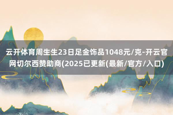 云开体育周生生23日足金饰品1048元/克-开云官网切尔西赞助商(2025已更新(最新/官方/入口)