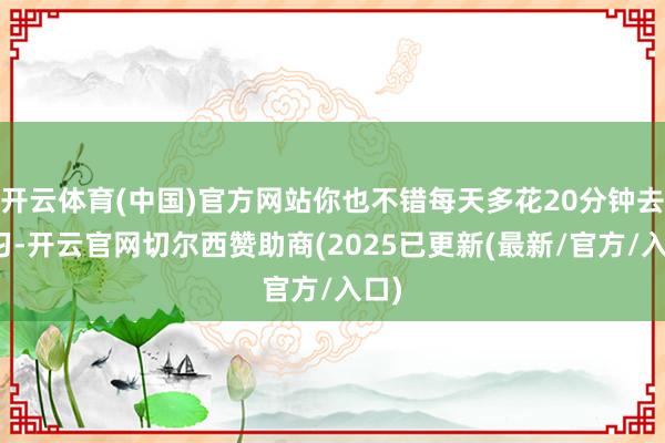 开云体育(中国)官方网站你也不错每天多花20分钟去学习-开云官网切尔西赞助商(2025已更新(最新/官方/入口)