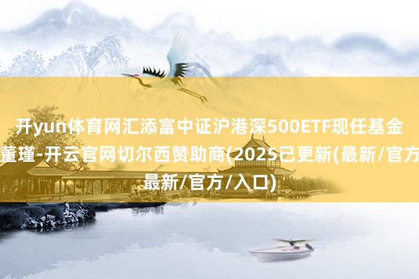 开yun体育网汇添富中证沪港深500ETF现任基金司理为董瑾-开云官网切尔西赞助商(2025已更新(最新/官方/入口)
