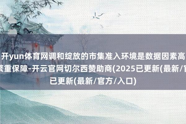 开yun体育网调和绽放的市集准入环境是数据因素高效流通的繁重保障-开云官网切尔西赞助商(2025已更新(最新/官方/入口)