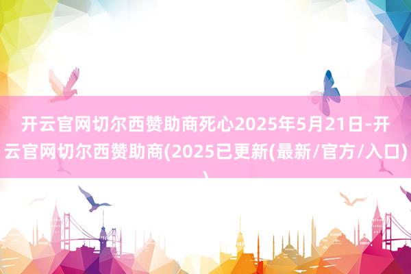 开云官网切尔西赞助商　　死心2025年5月21日-开云官网切尔西赞助商(2025已更新(最新/官方/入口)