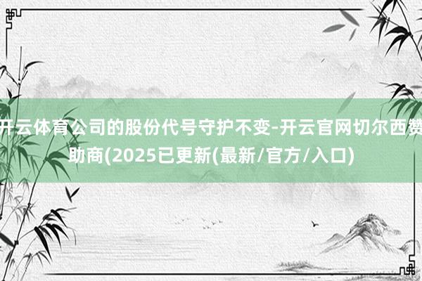 开云体育公司的股份代号守护不变-开云官网切尔西赞助商(2025已更新(最新/官方/入口)