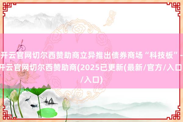 开云官网切尔西赞助商立异推出债券商场“科技板”-开云官网切尔西赞助商(2025已更新(最新/官方/入口)