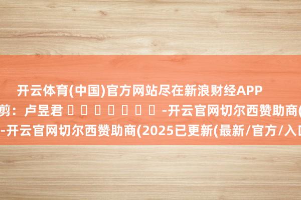 开云体育(中国)官方网站尽在新浪财经APP            						职守裁剪：卢昱君 							-开云官网切尔西赞助商(2025已更新(最新/官方/入口)