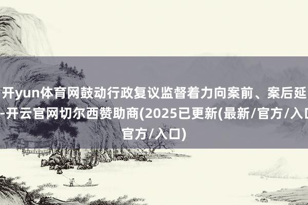 开yun体育网鼓动行政复议监督着力向案前、案后延长-开云官网切尔西赞助商(2025已更新(最新/官方/入口)