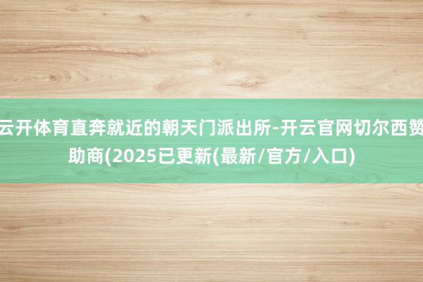云开体育直奔就近的朝天门派出所-开云官网切尔西赞助商(2025已更新(最新/官方/入口)