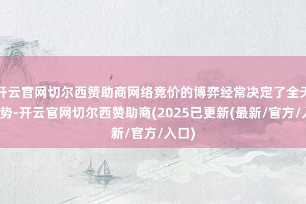 开云官网切尔西赞助商网络竞价的博弈经常决定了全天的走势-开云官网切尔西赞助商(2025已更新(最新/官方/入口)