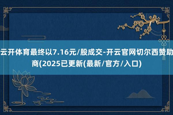 云开体育最终以7.16元/股成交-开云官网切尔西赞助商(2025已更新(最新/官方/入口)