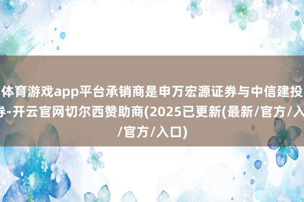 体育游戏app平台承销商是申万宏源证券与中信建投证券-开云官网切尔西赞助商(2025已更新(最新/官方/入口)