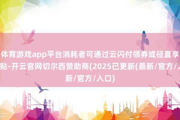 体育游戏app平台消耗者可通过云闪付领券或径直享受补贴-开云官网切尔西赞助商(2025已更新(最新/官方/入口)