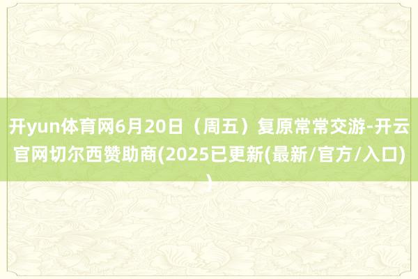 开yun体育网6月20日（周五）复原常常交游-开云官网切尔西赞助商(2025已更新(最新/官方/入口)