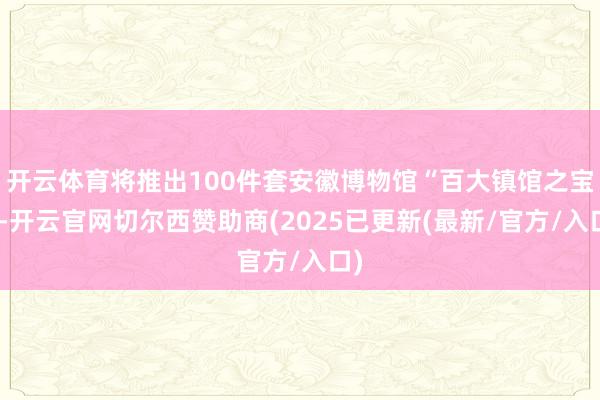 开云体育将推出100件套安徽博物馆“百大镇馆之宝”-开云官网切尔西赞助商(2025已更新(最新/官方/入口)