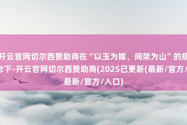 开云官网切尔西赞助商在“以玉为媒、间架为山”的规划理念下-开云官网切尔西赞助商(2025已更新(最新/官方/入口)