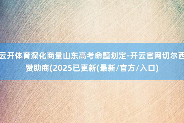 云开体育深化商量山东高考命题划定-开云官网切尔西赞助商(2025已更新(最新/官方/入口)