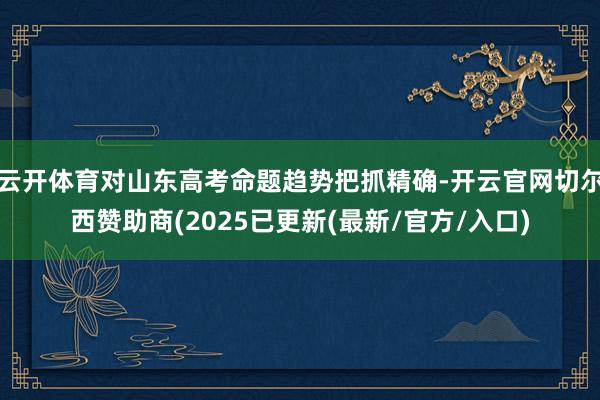 云开体育对山东高考命题趋势把抓精确-开云官网切尔西赞助商(2025已更新(最新/官方/入口)