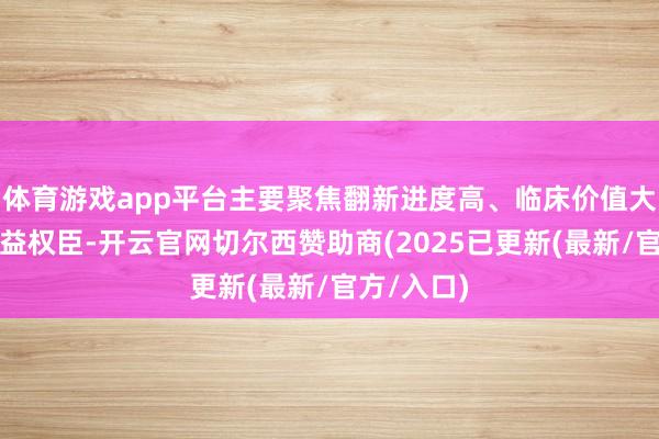 体育游戏app平台主要聚焦翻新进度高、临床价值大、患者获益权臣-开云官网切尔西赞助商(2025已更新(最新/官方/入口)