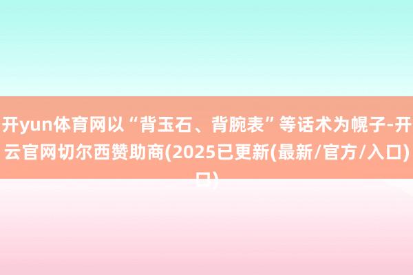 开yun体育网以“背玉石、背腕表”等话术为幌子-开云官网切尔西赞助商(2025已更新(最新/官方/入口)