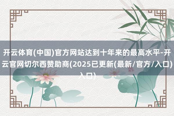 开云体育(中国)官方网站达到十年来的最高水平-开云官网切尔西赞助商(2025已更新(最新/官方/入口)