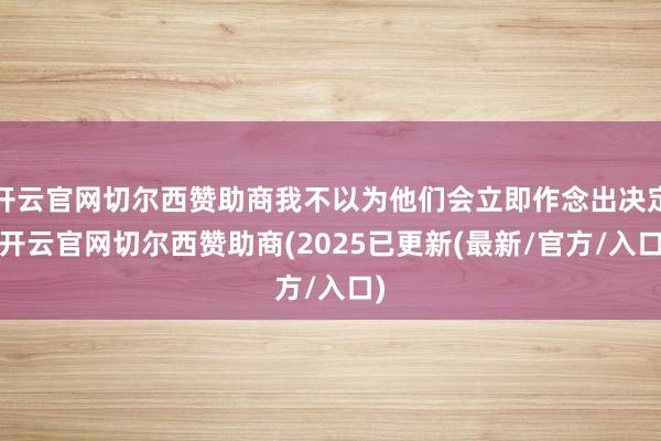 开云官网切尔西赞助商我不以为他们会立即作念出决定-开云官网切尔西赞助商(2025已更新(最新/官方/入口)