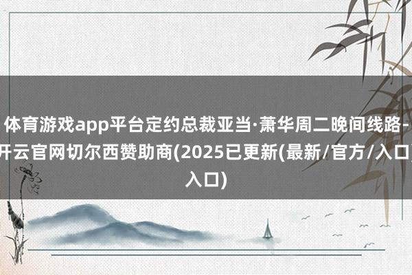 体育游戏app平台定约总裁亚当·萧华周二晚间线路-开云官网切尔西赞助商(2025已更新(最新/官方/入口)