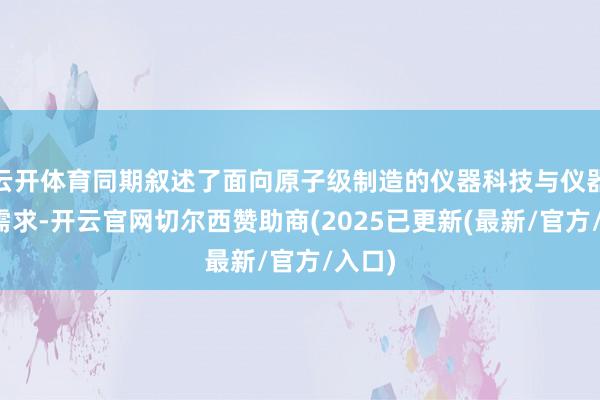 云开体育同期叙述了面向原子级制造的仪器科技与仪器产业需求-开云官网切尔西赞助商(2025已更新(最新/官方/入口)