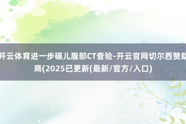 开云体育进一步碾儿腹部CT查验-开云官网切尔西赞助商(2025已更新(最新/官方/入口)