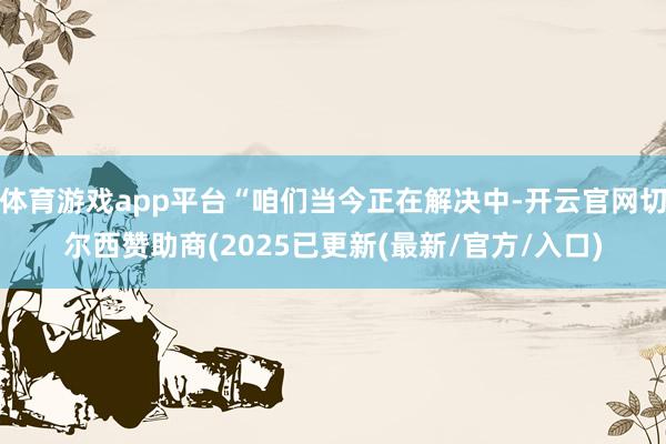 体育游戏app平台“咱们当今正在解决中-开云官网切尔西赞助商(2025已更新(最新/官方/入口)