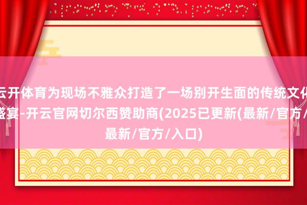 云开体育为现场不雅众打造了一场别开生面的传统文化传承盛宴-开云官网切尔西赞助商(2025已更新(最新/官方/入口)