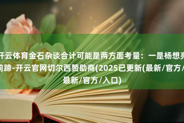 开云体育金石杂谈合计可能是两方面考量：一是杨想亮马失前蹄-开云官网切尔西赞助商(2025已更新(最新/官方/入口)