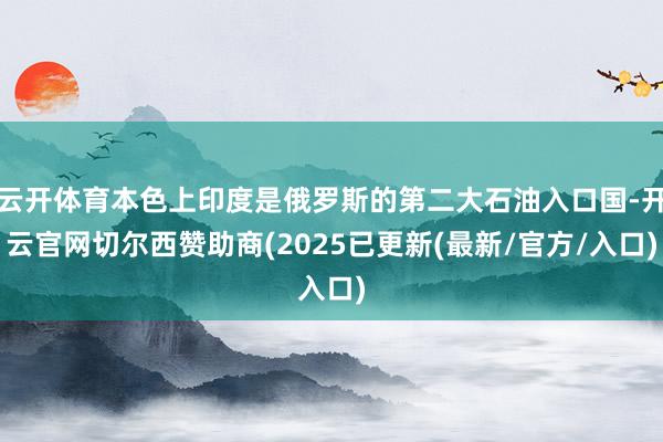 云开体育本色上印度是俄罗斯的第二大石油入口国-开云官网切尔西赞助商(2025已更新(最新/官方/入口)