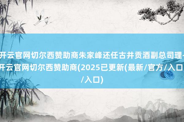 开云官网切尔西赞助商朱家峰还任古井贡酒副总司理-开云官网切尔西赞助商(2025已更新(最新/官方/入口)