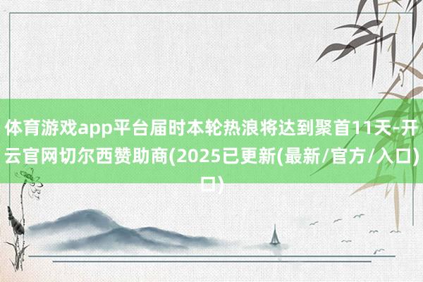 体育游戏app平台届时本轮热浪将达到聚首11天-开云官网切尔西赞助商(2025已更新(最新/官方/入口)