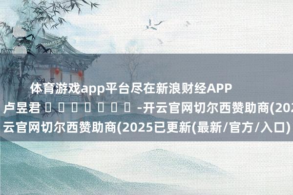 体育游戏app平台尽在新浪财经APP            						攀扯剪辑：卢昱君 							-开云官网切尔西赞助商(2025已更新(最新/官方/入口)
