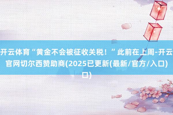 开云体育“黄金不会被征收关税！”此前在上周-开云官网切尔西赞助商(2025已更新(最新/官方/入口)