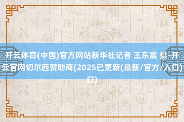 开云体育(中国)官方网站新华社记者 王东震 摄-开云官网切尔西赞助商(2025已更新(最新/官方/入口)