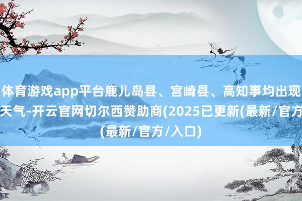 体育游戏app平台鹿儿岛县、宫崎县、高知事均出现强降雨天气-开云官网切尔西赞助商(2025已更新(最新/官方/入口)