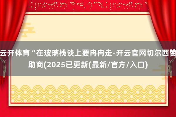 云开体育“在玻璃栈谈上要冉冉走-开云官网切尔西赞助商(2025已更新(最新/官方/入口)