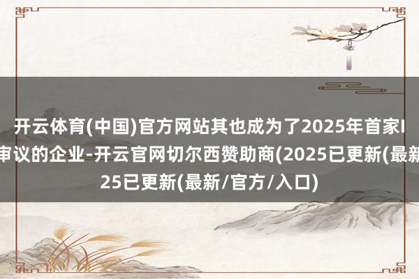 开云体育(中国)官方网站其也成为了2025年首家IPO上会暂缓审议的企业-开云官网切尔西赞助商(2025已更新(最新/官方/入口)