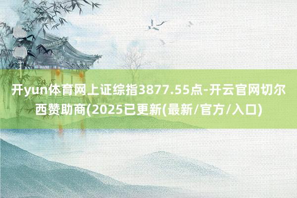 开yun体育网上证综指3877.55点-开云官网切尔西赞助商(2025已更新(最新/官方/入口)