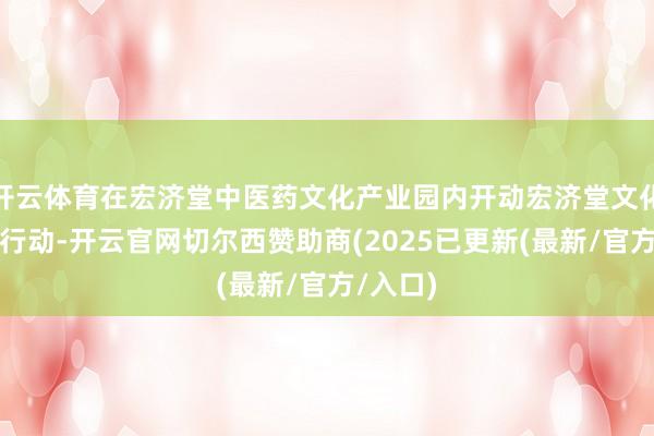 开云体育在宏济堂中医药文化产业园内开动宏济堂文化体验周行动-开云官网切尔西赞助商(2025已更新(最新/官方/入口)
