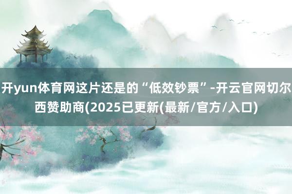 开yun体育网这片还是的“低效钞票”-开云官网切尔西赞助商(2025已更新(最新/官方/入口)