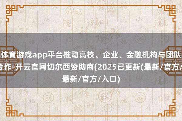 体育游戏app平台推动高校、企业、金融机构与团队深度合作-开云官网切尔西赞助商(2025已更新(最新/官方/入口)