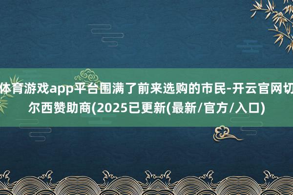 体育游戏app平台围满了前来选购的市民-开云官网切尔西赞助商(2025已更新(最新/官方/入口)