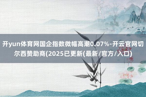 开yun体育网国企指数微幅高潮0.07%-开云官网切尔西赞助商(2025已更新(最新/官方/入口)
