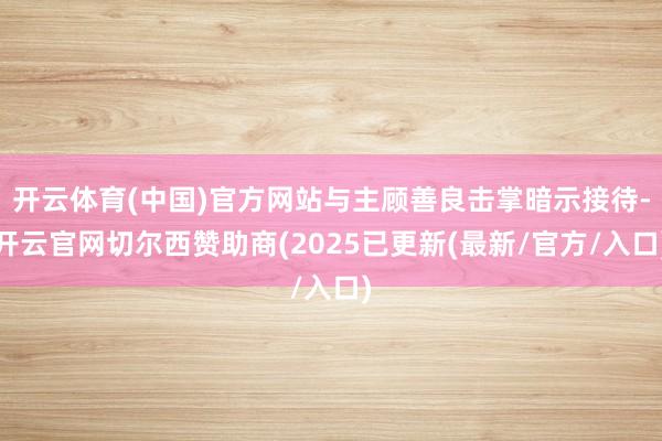 开云体育(中国)官方网站与主顾善良击掌暗示接待-开云官网切尔西赞助商(2025已更新(最新/官方/入口)