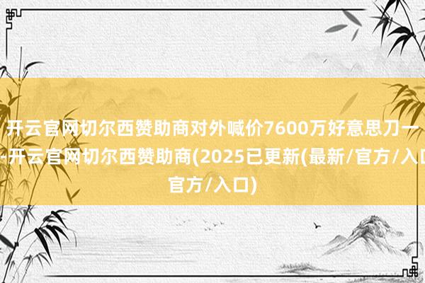 开云官网切尔西赞助商对外喊价7600万好意思刀一发-开云官网切尔西赞助商(2025已更新(最新/官方/入口)