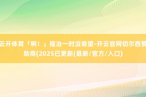 云开体育「啊！」程冶一时没寄望-开云官网切尔西赞助商(2025已更新(最新/官方/入口)