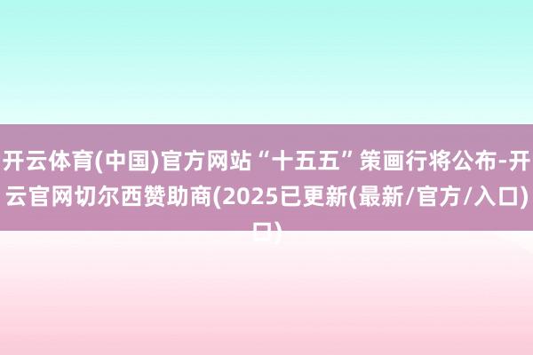 开云体育(中国)官方网站“十五五”策画行将公布-开云官网切尔西赞助商(2025已更新(最新/官方/入口)