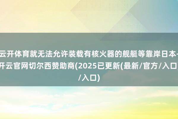 云开体育就无法允许装载有核火器的舰艇等靠岸日本-开云官网切尔西赞助商(2025已更新(最新/官方/入口)